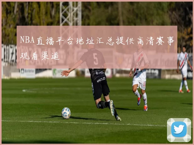 NBA直播平台地址汇总提供高清赛事观看渠道