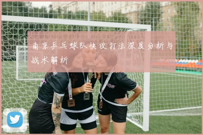 南京乒乓球队快攻打法深度分析与战术解析