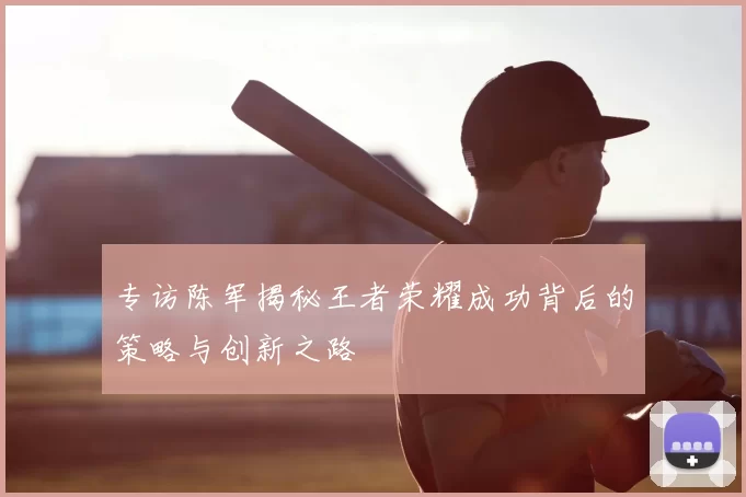 专访陈军揭秘王者荣耀成功背后的策略与创新之路