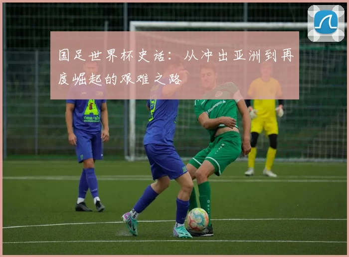国足世界杯史话:从冲出亚洲到再度崛起的艰难之路