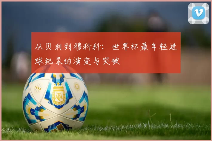 从贝利到穆科科:世界杯最年轻进球纪录的演变与突破