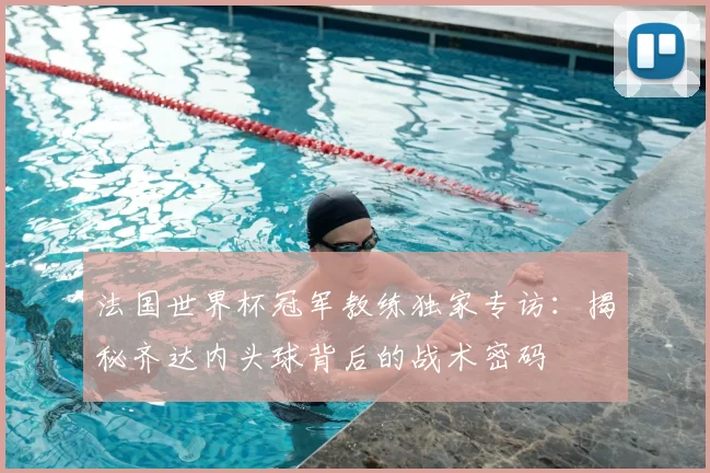 法国世界杯冠军教练独家专访：揭秘齐达内头球背后的战术密码