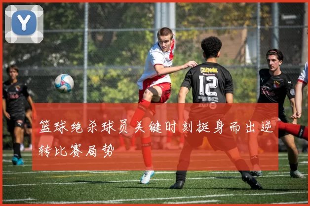 篮球绝杀球员关键时刻挺身而出逆转比赛局势