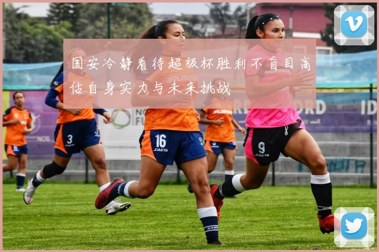 国安冷静看待超级杯胜利不盲目高估自身实力与未来挑战