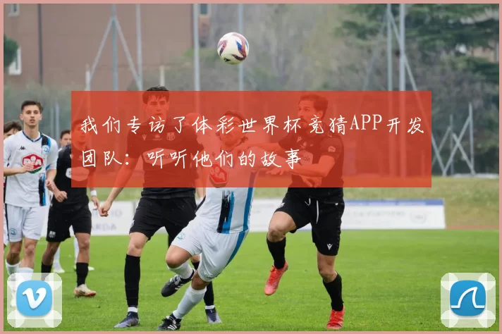 我们专访了体彩世界杯竞猜APP开发团队:听听他们的故事