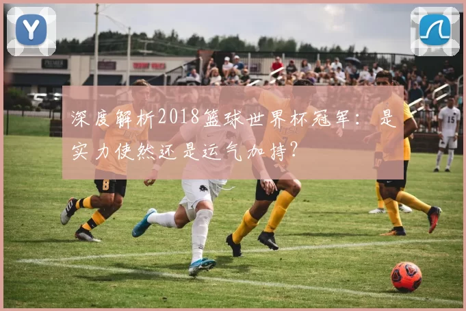 深度解析2018篮球世界杯冠军:是实力使然还是运气加持?
