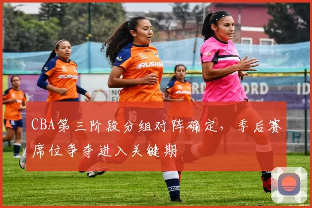 CBA第三阶段分组对阵确定,季后赛席位争夺进入关键期