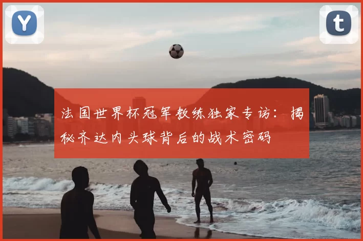 法国世界杯冠军教练独家专访：揭秘齐达内头球背后的战术密码