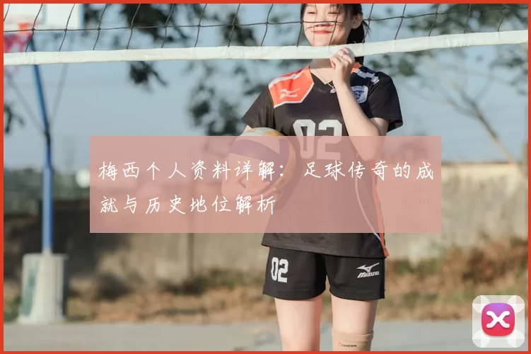 梅西个人资料详解:足球传奇的成就与历史地位解析