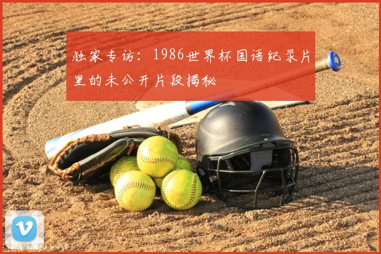独家专访:1986世界杯国语纪录片里的未公开片段揭秘