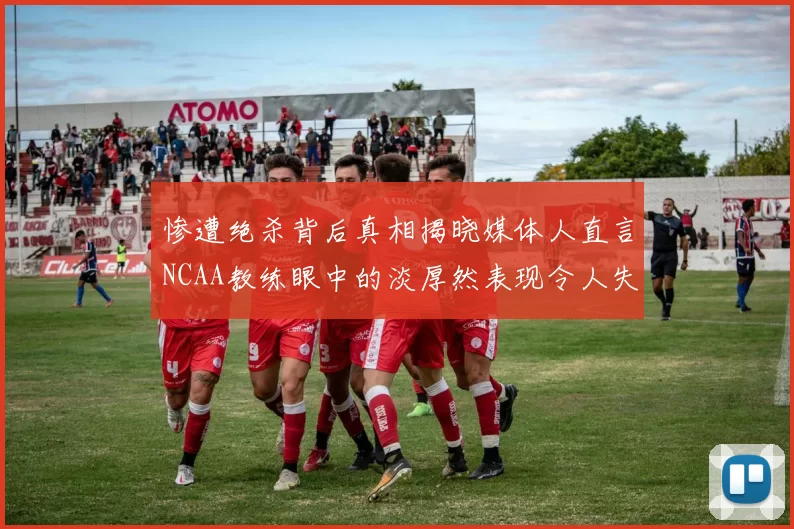 惨遭绝杀背后真相揭晓媒体人直言NCAA教练眼中的淡厚然表现令人失望