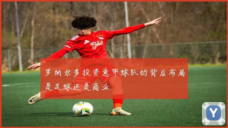 罗纳尔多投资意甲球队的背后布局是足球还是商业