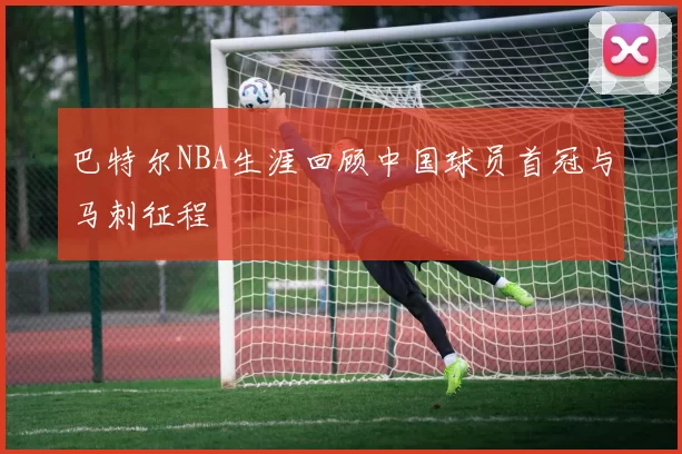 巴特尔NBA生涯回顾中国球员首冠与马刺征程
