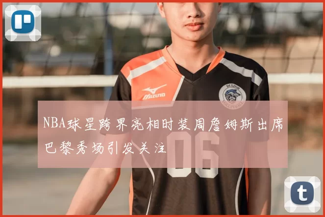 NBA球星跨界亮相时装周詹姆斯出席巴黎秀场引发关注