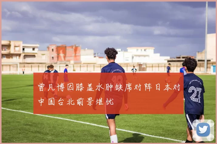 曾凡博因膝盖水肿缺席对阵日本对中国台北前景堪忧