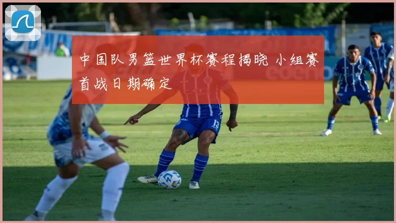 中国队男篮世界杯赛程揭晓 小组赛首战日期确定