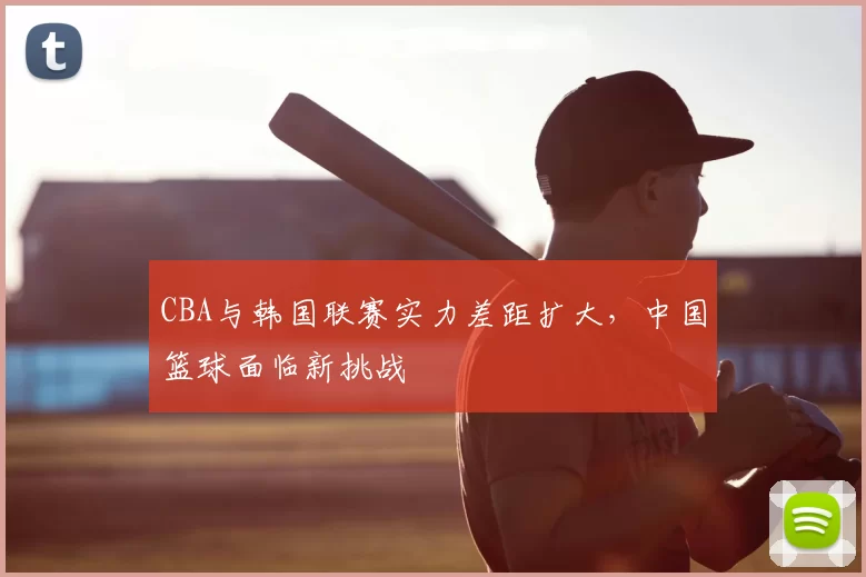 CBA与韩国联赛实力差距扩大，中国篮球面临新挑战