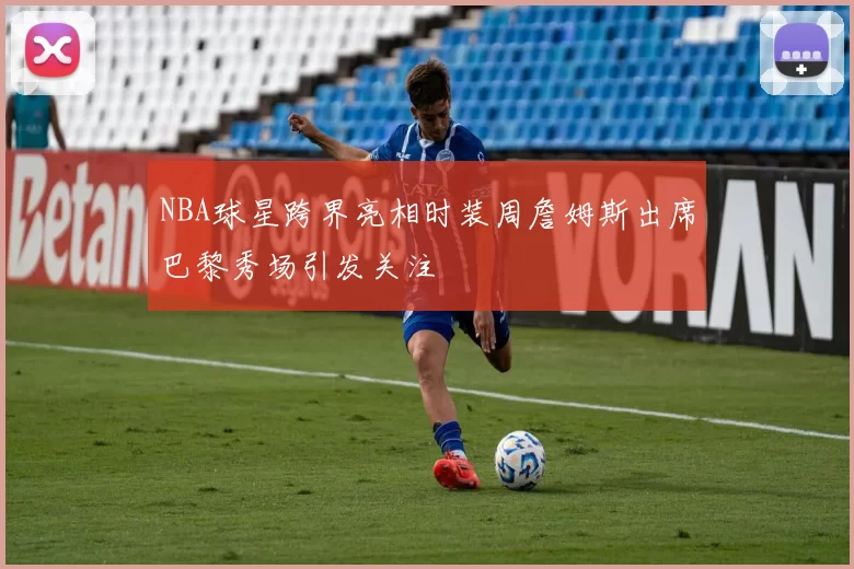 NBA球星跨界亮相时装周詹姆斯出席巴黎秀场引发关注