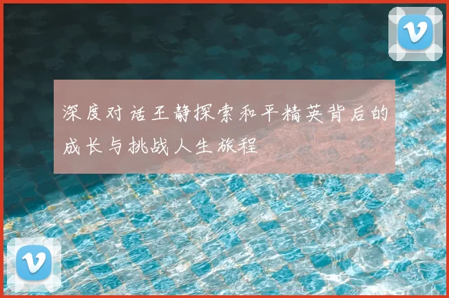 深度对话王静探索和平精英背后的成长与挑战人生旅程