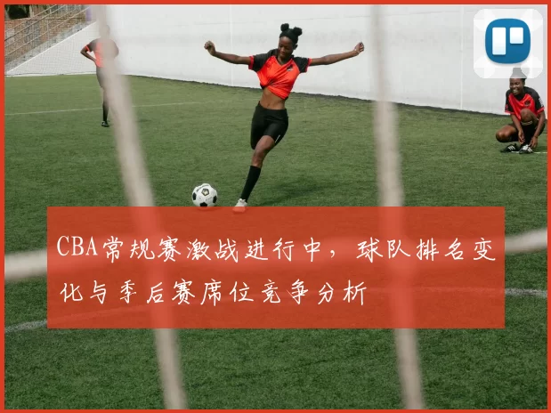CBA常规赛激战进行中,球队排名变化与季后赛席位竞争分析