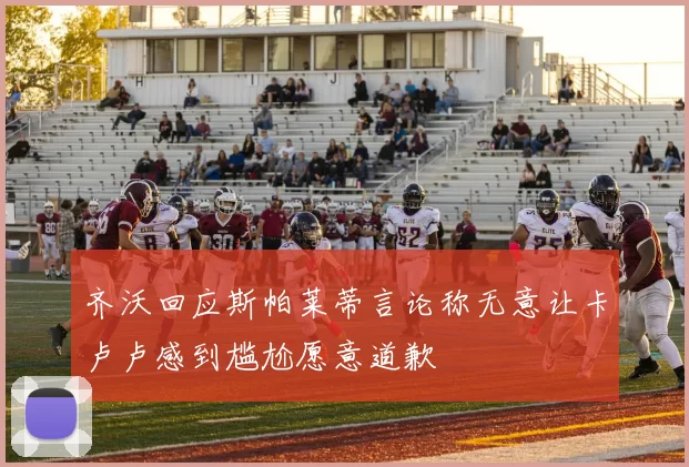 齐沃回应斯帕莱蒂言论称无意让卡卢卢感到尴尬愿意道歉