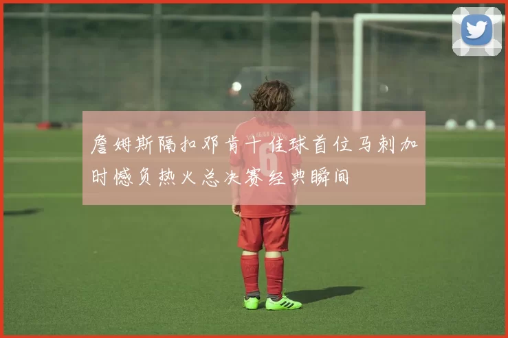 詹姆斯隔扣邓肯十佳球首位马刺加时憾负热火总决赛经典瞬间