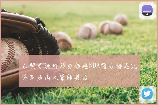 东契奇场均39分领跑NBA得分榜恩比德亚历山大紧随其后