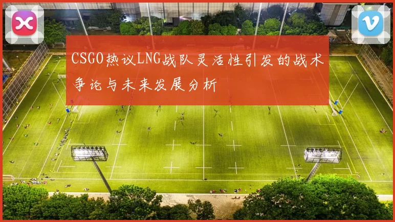 CSGO热议LNG战队灵活性引发的战术争论与未来发展分析