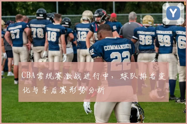 CBA常规赛激战进行中，球队排名变化与季后赛形势分析