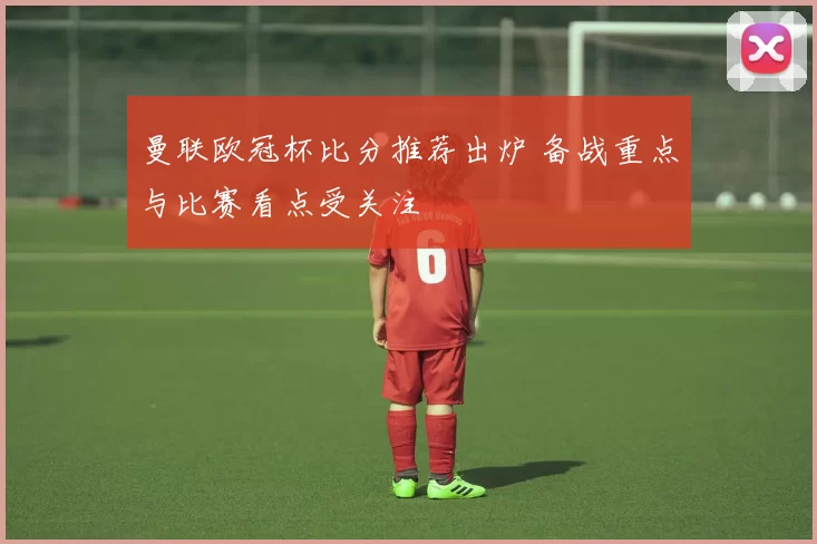 曼联欧冠杯比分推荐出炉 备战重点与比赛看点受关注