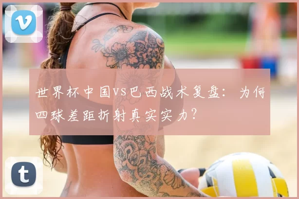 世界杯中国vs巴西战术复盘：为何四球差距折射真实实力？