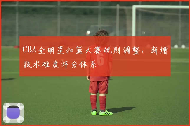 CBA全明星扣篮大赛规则调整,新增技术难度评分体系