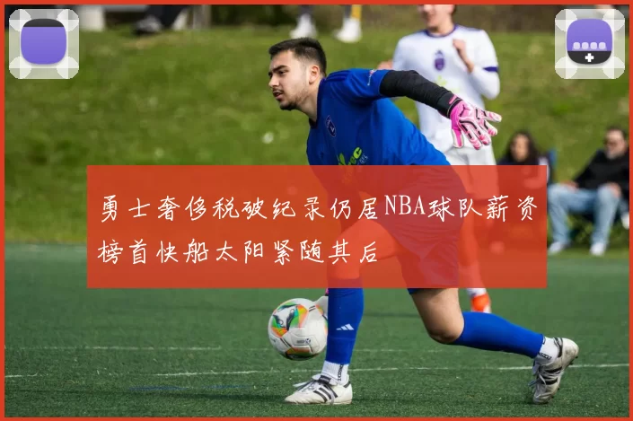 勇士奢侈税破纪录仍居NBA球队薪资榜首快船太阳紧随其后
