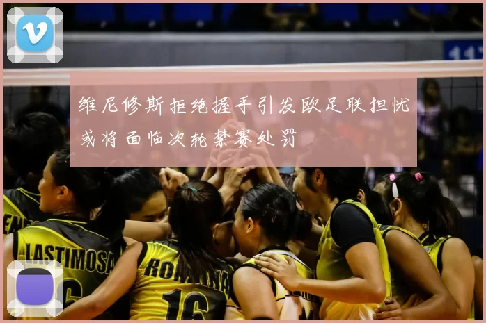 维尼修斯拒绝握手引发欧足联担忧或将面临次轮禁赛处罚