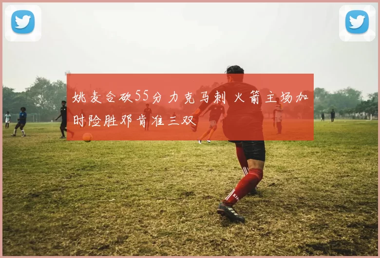 姚麦合砍55分力克马刺 火箭主场加时险胜邓肯准三双