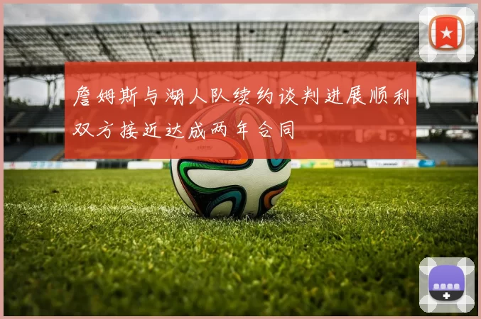 詹姆斯与湖人队续约谈判进展顺利双方接近达成两年合同