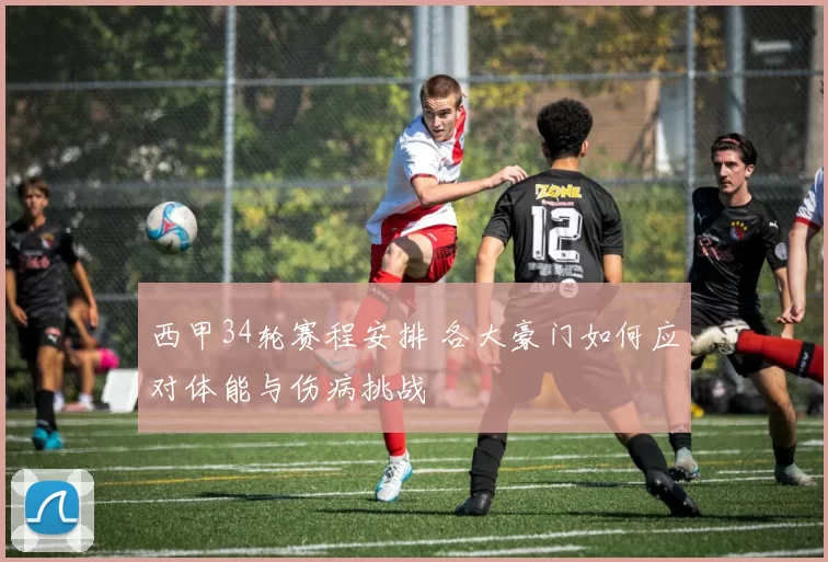 西甲34轮赛程安排 各大豪门如何应对体能与伤病挑战
