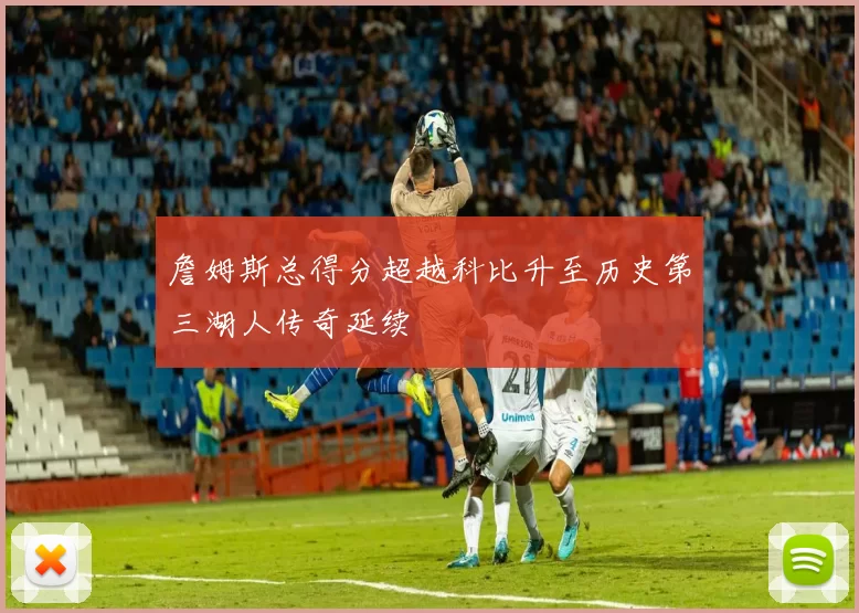 詹姆斯总得分超越科比升至历史第三湖人传奇延续