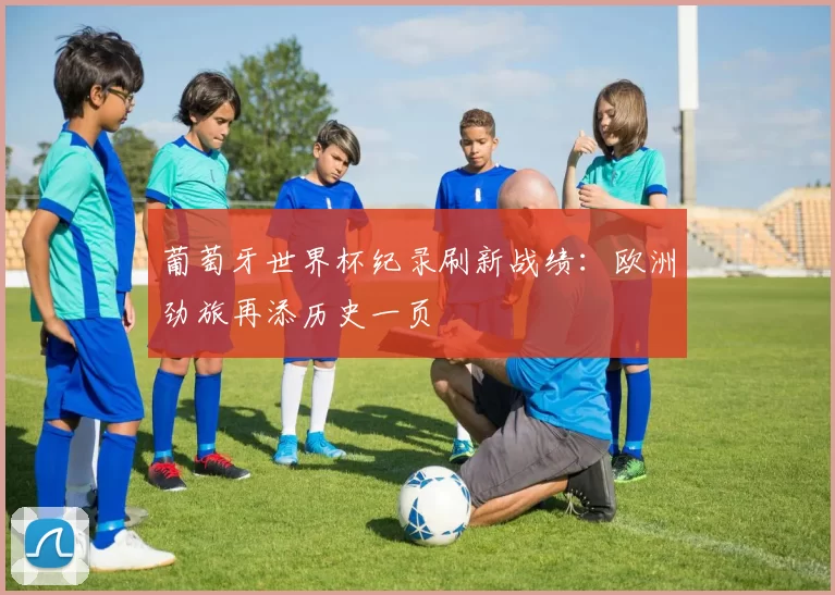 葡萄牙世界杯纪录刷新战绩:欧洲劲旅再添历史一页