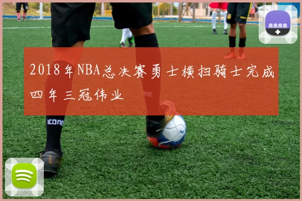 2018年NBA总决赛勇士横扫骑士完成四年三冠伟业