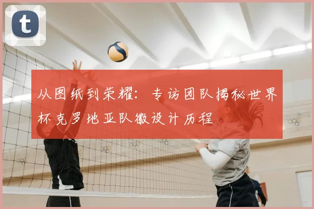 从图纸到荣耀:专访团队揭秘世界杯克罗地亚队徽设计历程