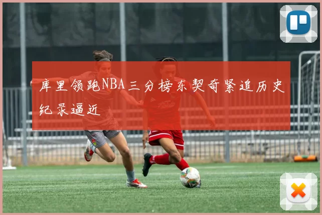 库里领跑NBA三分榜东契奇紧追历史纪录逼近