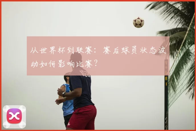 从世界杯到联赛:赛后球员状态波动如何影响比赛?