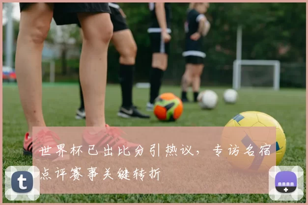 世界杯已出比分引热议,专访名宿点评赛事关键转折