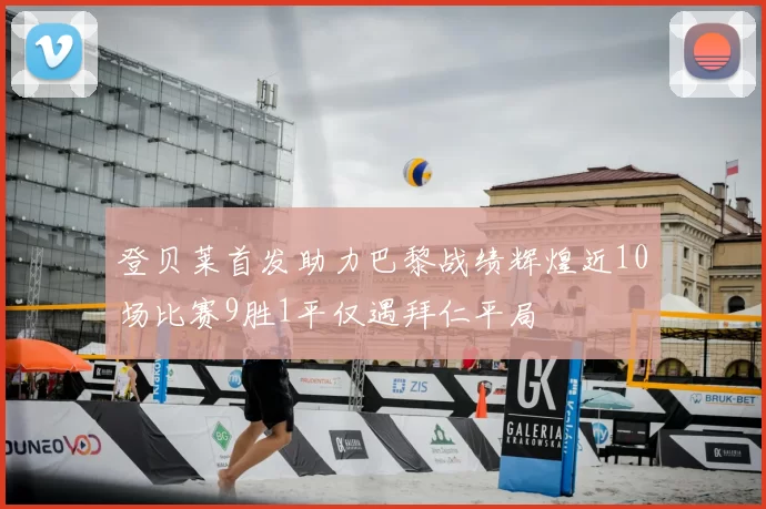 登贝莱首发助力巴黎战绩辉煌近10场比赛9胜1平仅遇拜仁平局