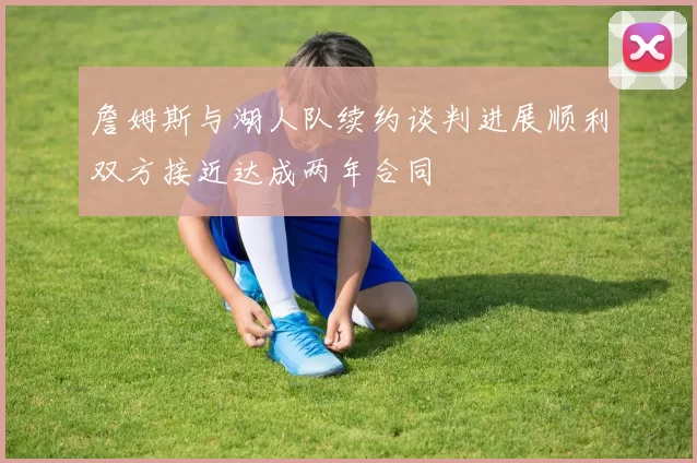 詹姆斯与湖人队续约谈判进展顺利双方接近达成两年合同