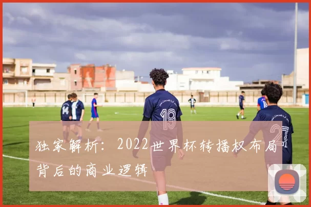 独家解析:2022世界杯转播权布局背后的商业逻辑