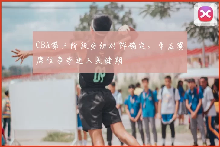 CBA第三阶段分组对阵确定,季后赛席位争夺进入关键期