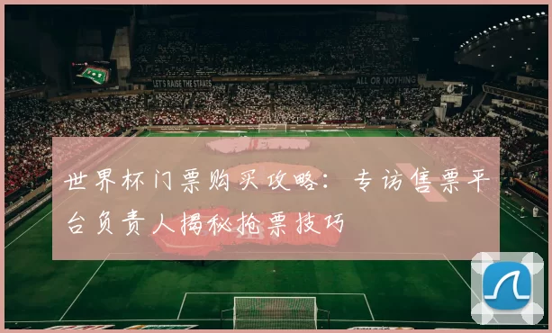 世界杯门票购买攻略:专访售票平台负责人揭秘抢票技巧