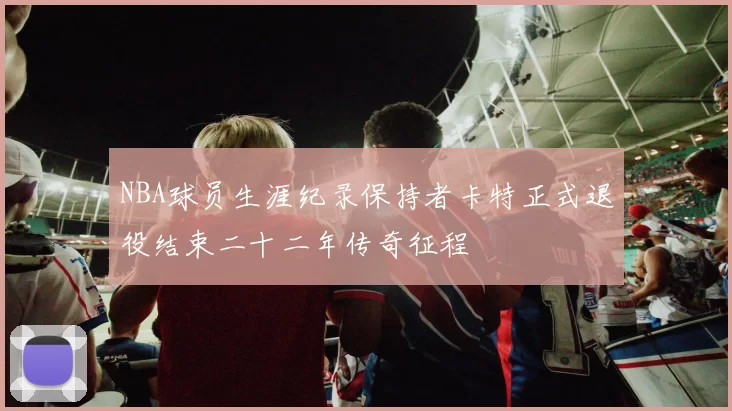 NBA球员生涯纪录保持者卡特正式退役结束二十二年传奇征程